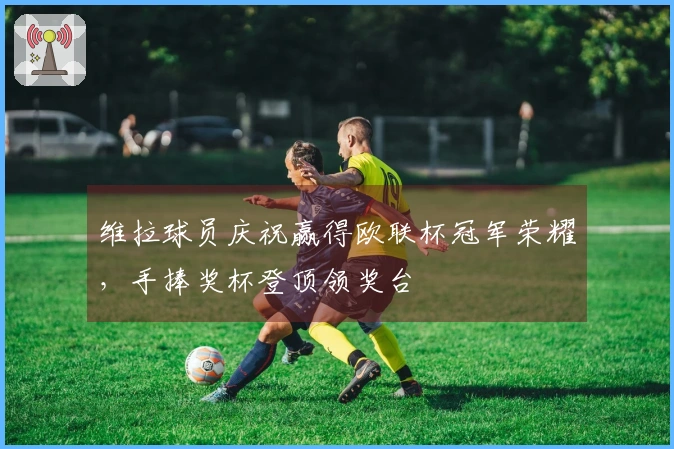 维拉球员庆祝赢得欧联杯冠军荣耀，手捧奖杯登顶领奖台