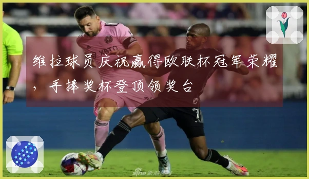 维拉球员庆祝赢得欧联杯冠军荣耀，手捧奖杯登顶领奖台